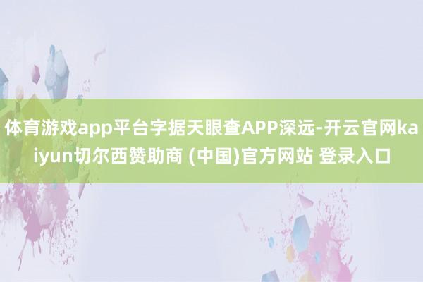 体育游戏app平台字据天眼查APP深远-开云官网kaiyun切尔西赞助商 (中国)官方网站 登录入口