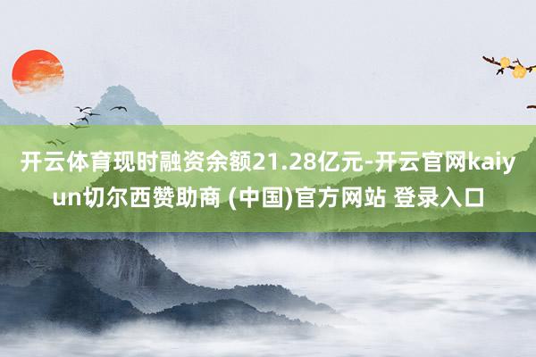 开云体育现时融资余额21.28亿元-开云官网kaiyun切尔西赞助商 (中国)官方网站 登录入口