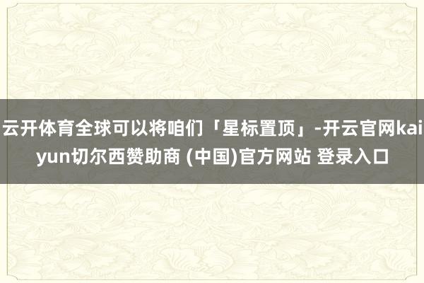 云开体育全球可以将咱们「星标置顶」-开云官网kaiyun切尔西赞助商 (中国)官方网站 登录入口