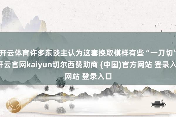 开云体育许多东谈主认为这套换取模样有些“一刀切”-开云官网kaiyun切尔西赞助商 (中国)官方网站 登录入口