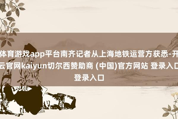 体育游戏app平台南齐记者从上海地铁运营方获悉-开云官网kaiyun切尔西赞助商 (中国)官方网站 登录入口