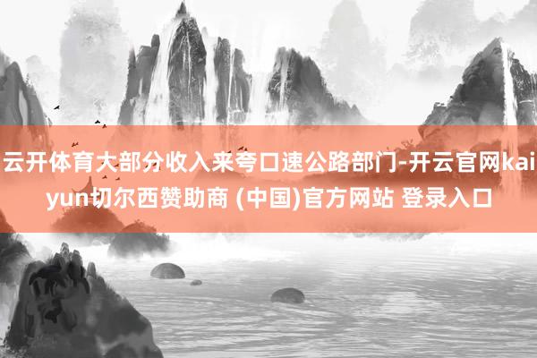 云开体育大部分收入来夸口速公路部门-开云官网kaiyun切尔西赞助商 (中国)官方网站 登录入口