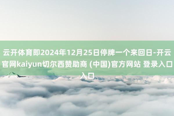 云开体育即2024年12月25日停牌一个来回日-开云官网kaiyun切尔西赞助商 (中国)官方网站 登录入口