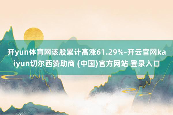 开yun体育网该股累计高涨61.29%-开云官网kaiyun切尔西赞助商 (中国)官方网站 登录入口