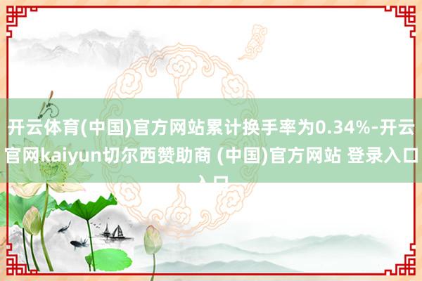 开云体育(中国)官方网站累计换手率为0.34%-开云官网kaiyun切尔西赞助商 (中国)官方网站 登录入口