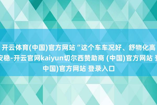 开云体育(中国)官方网站“这个车车况好、舒物化高、畸形安稳-开云官网kaiyun切尔西赞助商 (中国)官方网站 登录入口