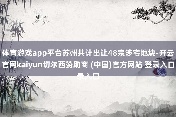 体育游戏app平台苏州共计出让48宗涉宅地块-开云官网kaiyun切尔西赞助商 (中国)官方网站 登录入口