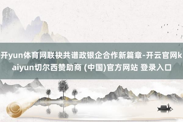 开yun体育网联袂共谱政银企合作新篇章-开云官网kaiyun切尔西赞助商 (中国)官方网站 登录入口