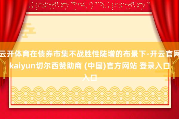 云开体育在债券市集不战胜性陡增的布景下-开云官网kaiyun切尔西赞助商 (中国)官方网站 登录入口
