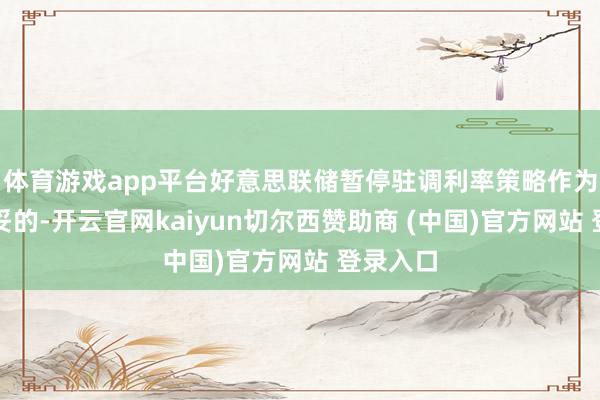 体育游戏app平台好意思联储暂停驻调利率策略作为将是稳妥的-开云官网kaiyun切尔西赞助商 (中国)官方网站 登录入口