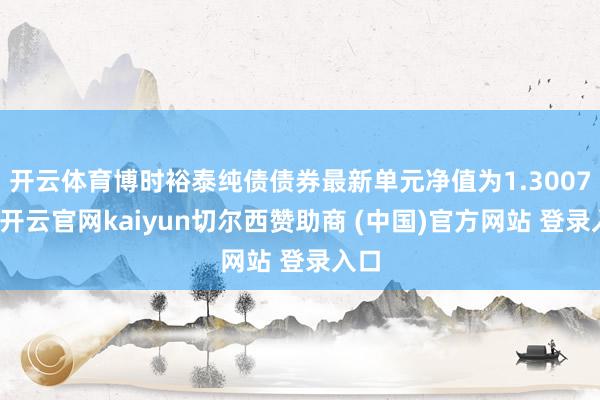 开云体育博时裕泰纯债债券最新单元净值为1.3007元-开云官网kaiyun切尔西赞助商 (中国)官方网站 登录入口