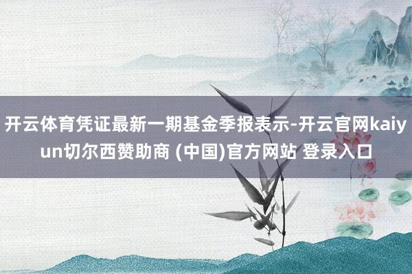 开云体育凭证最新一期基金季报表示-开云官网kaiyun切尔西赞助商 (中国)官方网站 登录入口