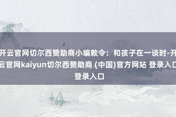 开云官网切尔西赞助商小编敕令:和孩子在一谈时-开云官网kaiyun切尔西赞助商 (中国)官方网站 登录入口
