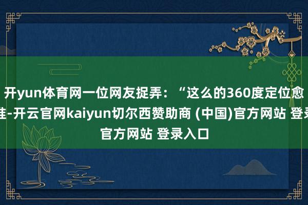 开yun体育网一位网友捉弄：“这么的360度定位愈加精准-开云官网kaiyun切尔西赞助商 (中国)官方网站 登录入口