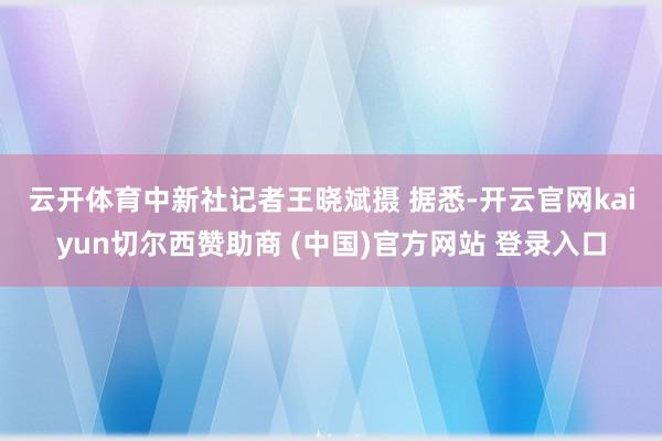 云开体育中新社记者王晓斌摄 　　据悉-开云官网kaiyun切尔西赞助商 (中国)官方网站 登录入口