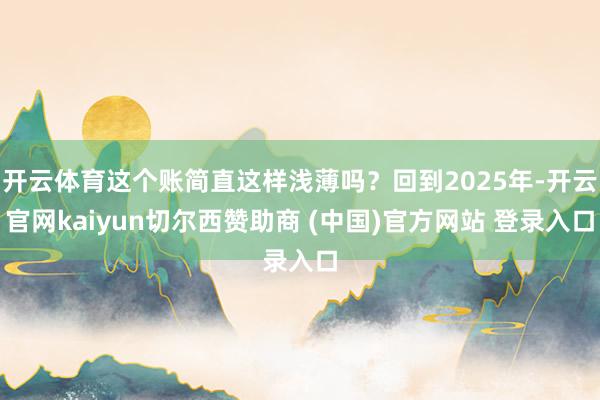 开云体育这个账简直这样浅薄吗？回到2025年-开云官网kaiyun切尔西赞助商 (中国)官方网站 登录入口