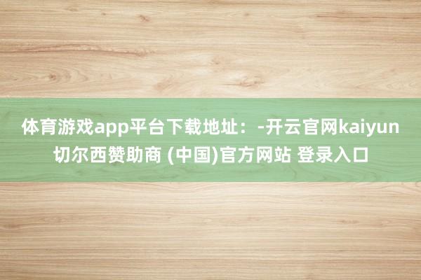 体育游戏app平台下载地址：-开云官网kaiyun切尔西赞助商 (中国)官方网站 登录入口