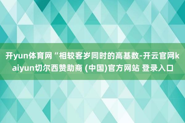 开yun体育网　　“相较客岁同时的高基数-开云官网kaiyun切尔西赞助商 (中国)官方网站 登录入口