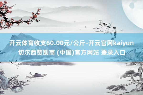 开云体育收支60.00元/公斤-开云官网kaiyun切尔西赞助商 (中国)官方网站 登录入口