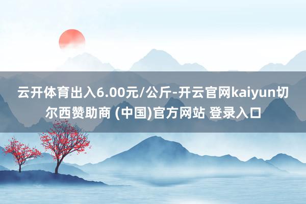 云开体育出入6.00元/公斤-开云官网kaiyun切尔西赞助商 (中国)官方网站 登录入口