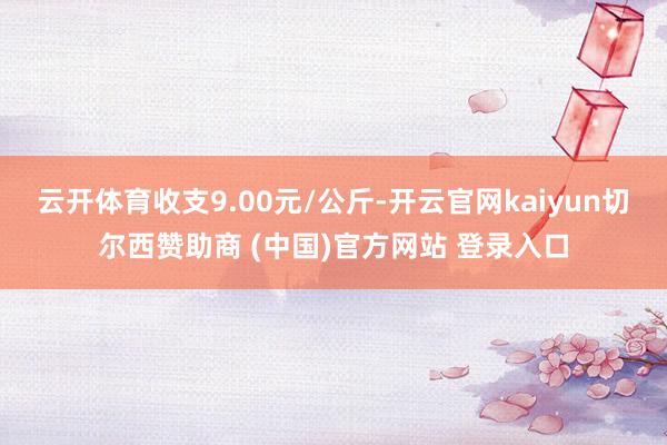 云开体育收支9.00元/公斤-开云官网kaiyun切尔西赞助商 (中国)官方网站 登录入口
