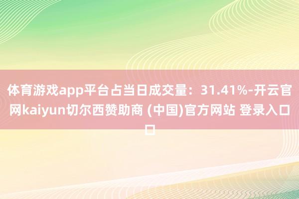 体育游戏app平台占当日成交量：31.41%-开云官网kaiyun切尔西赞助商 (中国)官方网站 登录入口