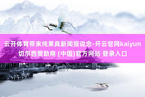 云开体育带来纯果真新闻报说念-开云官网kaiyun切尔西赞助商 (中国)官方网站 登录入口