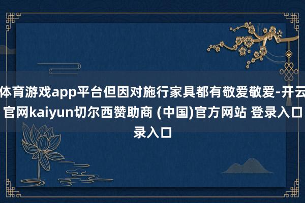 体育游戏app平台但因对施行家具都有敬爱敬爱-开云官网kaiyun切尔西赞助商 (中国)官方网站 登录入口