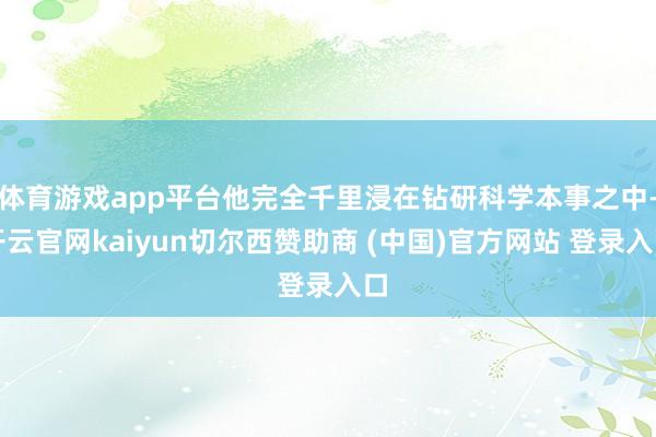 体育游戏app平台他完全千里浸在钻研科学本事之中-开云官网kaiyun切尔西赞助商 (中国)官方网站 登录入口