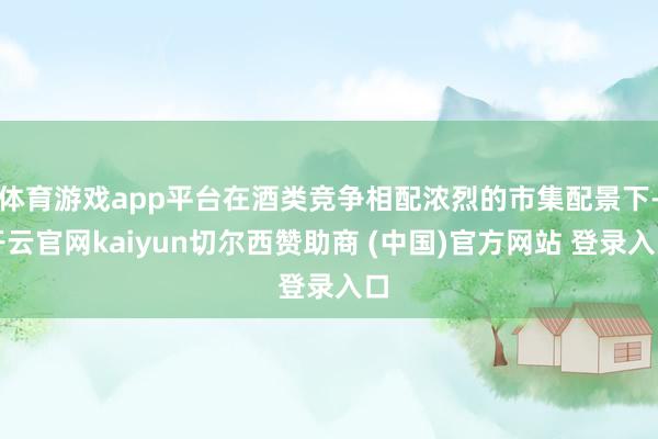 体育游戏app平台在酒类竞争相配浓烈的市集配景下-开云官网kaiyun切尔西赞助商 (中国)官方网站 登录入口